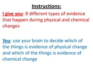 Instructions:
I give you: 8 different types of evidence
that happen during physical and chemical
changes

You: use your brain to decide which of
the things is evidence of physical change
and which of the things is evidence of
chemical change
 
