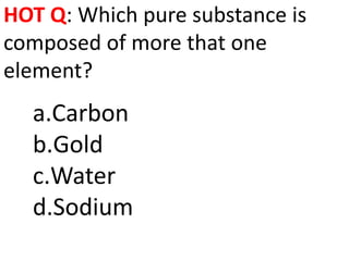 HOT Q: Which pure substance is
composed of more that one
element?
  a.Carbon
  b.Gold
  c.Water
  d.Sodium
 
