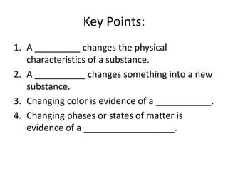 Key Points:
1. A _________ changes the physical
   characteristics of a substance.
2. A __________ changes something into a new
   substance.
3. Changing color is evidence of a ___________.
4. Changing phases or states of matter is
   evidence of a __________________.
 