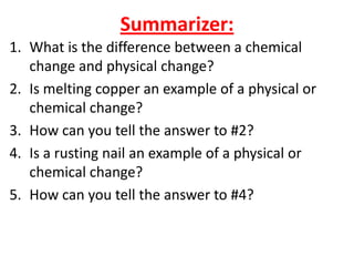 Summarizer:
1. What is the difference between a chemical
   change and physical change?
2. Is melting copper an example of a physical or
   chemical change?
3. How can you tell the answer to #2?
4. Is a rusting nail an example of a physical or
   chemical change?
5. How can you tell the answer to #4?
 