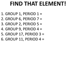FIND THAT ELEMENT!
1. GROUP 1, PERIOD 1 =
2. GROUP 6, PERIOD 7 =
3. GROUP 2, PERIOD 5 =
4. GROUP 9, PERIOD 4 =
5. GROUP 17, PERIOD 3 =
6. GROUP 11, PERIOD 4 =
 