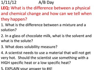 1/11/12             A/B Day
LEQ: What is the difference between a physical
and chemical change and how can we tell when
they happen?
1. What is the difference between a mixture and a
solution?
2. In a glass of chocolate milk, what is the solvent and
what is the solute?
3. What does solubility measure?
4. A scientist needs to use a material that will not get
very hot. Should the scientist use something with a
HIGH specific heat or a low specific heat?
5. EXPLAIN your answer to #4!
 
