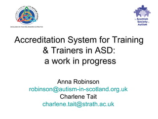 Accreditation System for Training  & Trainers in ASD:  a work in progress Anna Robinson [email_address] Charlene Tait [email_address] 