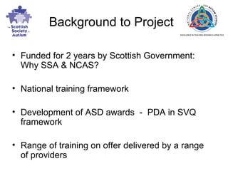 Background to Project Funded for 2 years by Scottish Government: Why SSA & NCAS? National training framework Development of ASD awards  -  PDA in SVQ framework Range of training on offer delivered by a range of providers 
