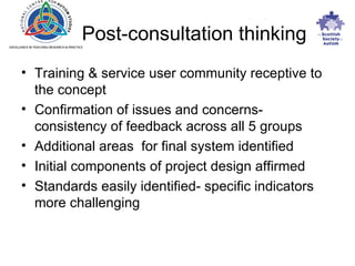 Post-consultation thinking Training & service user community receptive to the concept Confirmation of issues and concerns- consistency of feedback across all 5 groups Additional areas  for final system identified Initial components of project design affirmed Standards easily identified- specific indicators more challenging 