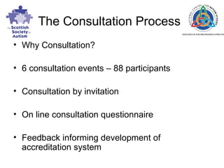The Consultation Process Why Consultation? 6 consultation events – 88 participants  Consultation by invitation On line consultation questionnaire Feedback informing development of accreditation system 