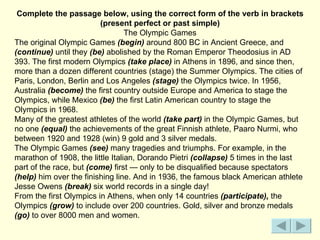 Complete the passage below, using the correct form of the verb in brackets
                         (present perfect or past simple)
                                  The Olympic Games
The original Olympic Games (begin) around 800 ВС in Ancient Greece, and
(continue) until they (be) abolished by the Roman Emperor Theodosius in AD
393. The first modern Olympics (take place) in Athens in 1896, and since then,
more than a dozen different countries (stage) the Summer Olympics. The cities of
Paris, London, Berlin and Los Angeles (stage) the Olympics twice. In 1956,
Australia (become) the first country outside Europe and America to stage the
Olympics, while Mexico (be) the first Latin American country to stage the
Olympics in 1968.
Many of the greatest athletes of the world (take part) in the Olympic Games, but
no one (equal) the achievements of the great Finnish athlete, Paaro Nurmi, who
between 1920 and 1928 (win) 9 gold and 3 silver medals.
The Olympic Games (see) many tragedies and triumphs. For example, in the
marathon of 1908, the little Italian, Dorandо Pietri (collapse) 5 times in the last
part of the race, but (come) first — only to be disqualified because spectators
(help) him over the finishing line. And in 1936, the famous black American athlete
Jesse Owens (break) six world records in a single day!
From the first Olympics in Athens, when only 14 countries (participate), the
Olympics (grow) to include over 200 countries. Gold, silver and bronze medals
(go) to over 8000 men and women.
 
