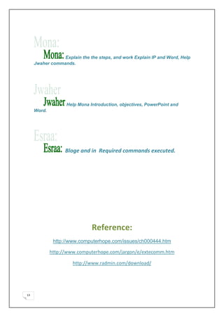 Explain the the steps, and work Explain IP and Word, Help
     Jwaher commands.




                   Help Mona Introduction, objectives, PowerPoint and
     Word.




                   Bloge and in Required commands executed.




                              Reference:
              http://www.computerhope.com/issues/ch000444.htm

             http://www.computerhope.com/jargon/e/extecomm.htm

                      http://www.radmin.com/download/




13
 
