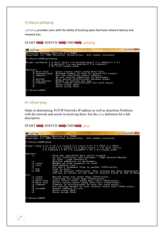 5)-About pathping
    pathping provides users with the ability of locating spots that have network latency and
    network loss.

    START           SERTCH           CMD           pathping




    6)-About ping

    Helps in determining TCP/IP Networks IP address as well as determine Problems
    with the network and assists in resolving them. See the ping definition for a full
    description.

    START           SERTCH           CMD           ping




9
 