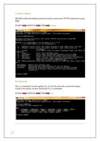 7)-About nbtstat

     MS-DOS utility that displays protocol statistics and current TCP/IP connections using
     NBT.

     START          SERTCH         CMD          nbtstat




     8)-About net

     The net command is used to update, fix, or view the network or network settings.
     Listed in the Syntax we have listed each of net commands.

     START          SERTCH         CMD          net




     ………………………………………………………………………………………………………………………………………………



10
 