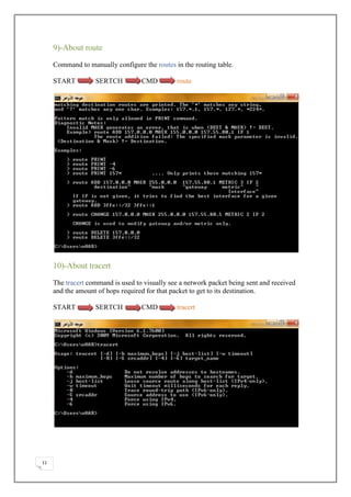 9)-About route

     Command to manually configure the routes in the routing table.

     START         SERTCH          CMD         route




     10)-About tracert

     The tracert command is used to visually see a network packet being sent and received
     and the amount of hops required for that packet to get to its destination.

     START         SERTCH          CMD         tracert




11
 