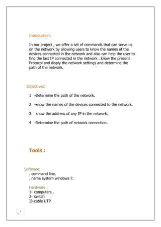 Introduction

      In our project , we offer a set of commands that can serve us
      on the network by allowing users to know the names of the
      devices connected in the network and also can help the user to
      find the last IP connected in the network . know the present
      Protocol and disply the network settings and determine the
      path of the network.



     Objectives

      1 –Determine the path of the network.

      2 ––
         know the names of the devices connected to the network.

      3   know the address of any IP in the network.

      4 –Determine the path of network connection.




      Tools :


    Software:
      . command line.
      . name system windows 7.

      Hardware :
      1- computers .
      2- switch
      ]3-cable UTP

2
 