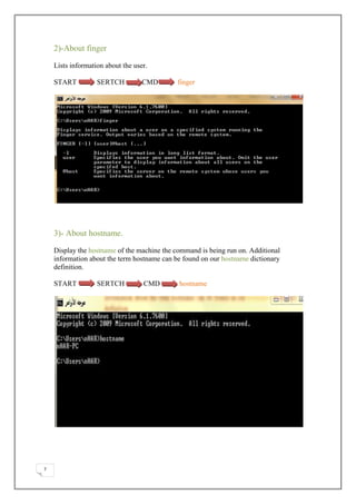 2)-About finger

    Lists information about the user.

    START          SERTCH          CMD       finger




    3)- About hostname.

    Display the hostname of the machine the command is being run on. Additional
    information about the term hostname can be found on our hostname dictionary
    definition.

    START          SERTCH          CMD       hostname




7
 
