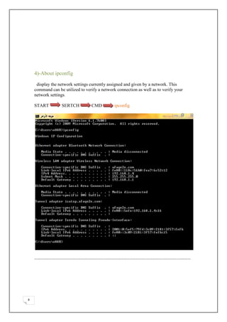 4)-About ipconfig

     display the network settings currently assigned and given by a network. This
    command can be utilized to verify a network connection as well as to verify your
    network settings.

    START         SERTCH          CMD          ipconfig




    ………………………………………………………………………………………………………………………………………………




8
 