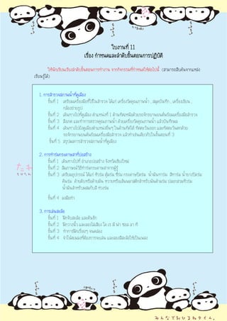 ใบงานที่ 11
                               เรือง กําหนดและลําดับขั้นตอนการปฏิบัติ
                                  ่
          ใหนักเรียนเรียงลําดับขั้นตอนการทํางาน จากกิจกรรมที่กาหนดใหตอไปนี้ (สามารถสืบคนจากแหลง
                                                               ํ       
เรียนรูได)


  1. การสํารวจสภาพน้าที่คูเมือง
                       ํ
       ขั้นที่ 1 เตรียมเครื่องมือที่ใชในสํารวจ ไดแก เครืองวัดคุณภาพน้ํา , สมุดบันทึก , เครื่องเขียน ,
                                                           ่
                  กลองถายรูป
       ขั้นที่ 2 เดินทางไปทีคูเมือง ตําแหนงที่ 1 ดานทิศเหนือดวยรถจักรยานยนตพรอมเครื่องมือสํารวจ
                              ่
       ขั้นที่ 3 สังเกต และทําการตรวจคุณภาพน้ํา ดวยเครืองวัดคุณภาพน้ํา แลวบันทึกผล
                                                               ่
       ขั้นที่ 4 เดินทางไปยังคูเมืองตําแหนงอื่นๆ ในดานทิศใต ทิศตะวันออก และทิศตะวันตกดวย
                  รถจักรยานยนตพรอมเครื่องมือสํารวจ แลวทําเชนเดียวกับในขั้นตอนที่ 3
        ขั้นที่ 5 สรุปผลการสํารวจสภาพน้าทีคูเมือง
                                            ํ ่

  2. การทํารมกระดาษสาทีบอสราง
                            ่
       ขั้นที่ 1 เดินทางไปที่ อําเภอบอสราง จังหวัดเชียงใหม
       ขั้นที่ 2 สัมภาษณวธีทารมกระดาษสาจากผูรู
                              ิ ํ
       ขั้นที่ 3 เตรียมอุปกรณ ไดแก หัวรม ตุมรม ซี่รม กระดาษปดรม น้ํามันทารม สีทารม น้ายางปดรม
                                                                                              ํ
                 คันรม ดายดิบหรือดายมัน หวายหรือเสนพลาสติกสําหรับพันดามรม ปลอกสวมหัวรม
                 น้ํามันสําหรับผสมกับสี หวงรม
        ขั้นที่ 4 ลงมือทํา

  3. การเลนสะลอ
       ขั้นที่ 1 ฝกจับสะลอ และคันชัก
       ขั้นที่ 2 ฝกวางนิ้ว และลองไลเสียง โด เร มี ฟา ซอล ลา ที
       ขั้นที่ 3 ทําการฝกเรื่อยๆ จนคลอง
       ขั้นที่ 4 จําโนตเพลงทีตองการจะเลน และลองสีสะลอใหเปนเพลง
                               ่
 