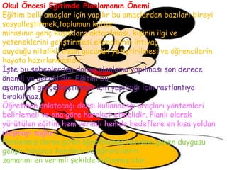 Okul Öncesi Eğitimde Planlamanın Önemi
Eğitim belli amaçlar için yapılır bu amaçlardan bazıları bireyi
sosyalleştirmek,toplumun kültür
mirasının genç kuşaklara aktarılması, kişinin ilgi ve
yeteneklerini geliştirmesi,ekonominin ihtiyaç
duyduğu nitelikli insan gücünün yetiştirilmesi ve öğrencilerin
hayata hazırlanmasıdır.
İşte bu sebeplerden dolayı planlama yapılması son derece
önemli ve gereklidir. Eğitim bu
aşamaları gerçekleştirmek için yapıldığı için rastlantıya
bırakılmaz.
Öğretmen anlatacağı dersi kullanacağı araçları yöntemleri
belirlemeli ve ona göre hareket etmelidir. Planlı olarak
yürütülen eğitim hem verimli hemde hedeflere en kısa yoldan
ulaşmayı sağlar.
Planlanmış derse giren öğretmende kendine güven duygusu
gelişir böylece kendinin ve öğrencilerin
zamanını en verimli şekilde kullanmış olur.
 
