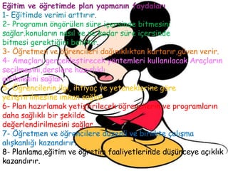 Eğitim ve öğretimde plan yapmanın faydaları
1- Eğitimde verimi arttırır.
2- Programın öngörülen süre içersinde bitmesini
sağlar.konuların nasıl ve ne kadar süre içersinde
bitmesi gerektiğini belirtir.
3- Öğretmen ve öğrencileri dağınıklıktan kurtarır,güven verir.
4- Amaçları gerçekleştirecek yöntemleri kullanılacak Araçların
seçilmesini,derslere hazırlıklı
girilmesini sağlar.
5- Öğrencilerin ilgi, ihtiyaç ve yeteneklerine göre
yetiştirilmesine imkan sağlar.
6- Plan hazırlamak yetiştirilecek öğrencilerin ve programların
daha sağlıklı bir şekilde
değerlendirilmesini sağlar.
7- Öğretmen ve öğrencilere düzenli ve birlikte çalışma
alışkanlığı kazandırır.
8- Planlama,eğitim ve öğretim faaliyetlerinde düşünceye açıklık
kazandırır.
 