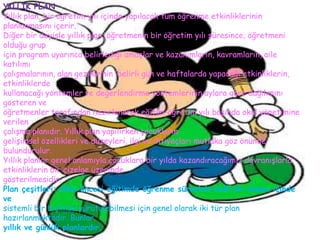 YILLIK PLAN
Yıllık plan, bir öğretim yılı içinde yapılacak tüm öğrenme etkinliklerinin
planlanmasını içerir.
Diğer bir deyişle yıllık plan, öğretmenin bir öğretim yılı süresince, öğretmeni
olduğu grup
için program uyarınca belirlediği amaçlar ve kazanımların, kavramların, aile
katılımı
çalışmalarının, alan gezilerinin ,belirli gün ve haftalarda yapacağı etkinliklerin,
etkinliklerde
kullanacağı yöntemler ve değerlendirme yöntemlerinin aylara göre dağılımını
gösteren ve
öğretmenler tarafından hazırlanarak eğitim-öğretim yılı başında okul yönetimine
verilen
çalışma planıdır. Yıllık plan yapılırken çocukların
gelişimsel özellikleri ve düzeyleri, ilgi ve ihtiyaçları mutlaka göz önünde
bulundurulur.
Yıllık planlar genel anlamıyla çocuklara bir yılda kazandıracağımız davranışlarla
etkinliklerin bir çizelge üzerinde
gösterilmesidir.
Plan çeşitleri: Okul öncesi eğitimde öğrenme sürecinin belli bir düzen içinde
ve
sistemli bir biçimde yürütülebilmesi için genel olarak iki tür plan
hazırlanmaktadır. Bunlar
yıllık ve günlük planlardır.
 