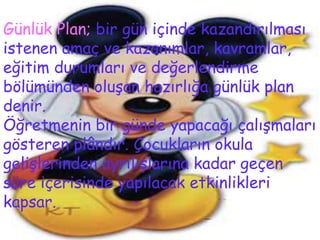 Günlük Plan; bir gün içinde kazandırılması
istenen amaç ve kazanımlar, kavramlar,
eğitim durumları ve değerlendirme
bölümünden oluşan hazırlığa günlük plan
denir.
Öğretmenin bir günde yapacağı çalışmaları
gösteren plândır. Çocukların okula
gelişlerinden ayrılışlarına kadar geçen
süre içerisinde yapılacak etkinlikleri
kapsar.
 