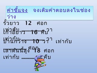 คำา ชีแ จง จงเติม คำา ตอบลงในช่อ ง
         ้
   ว่า ง
รั้ว ยาว 12 ศอก
เท่า อี้ย าว 16 คืบ
เก้ า กับ .................. วา
เท่า กับ า ง 10 วา เท่า กับ
บ้า นกว้      .................. วา
                    ศอก
.................. ูง 18 ศอก
เสาต้น นี้ส
เท่า กับ ................ คืบ
 