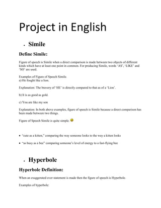 Project in English
       Simile
Define Simile:
Figure of speech is Simile when a direct comparison is made between two objects of different
kinds which have at least one point in common. For producing Simile, words „AS‟, „LIKE‟ and
„SO‟ are used.

Examples of Figure of Speech Simile.
a) He fought like a lion.

Explanation: The bravery of „HE‟ is directly compared to that as of a „Lion‟.

b) It is as good as gold.

c) You are like my son

Explanation: In both above examples, figure of speech is Simile because a direct comparison has
been made between two things.

Figure of Speech Simile is quite simple.



 “cute as a kitten,” comparing the way someone looks to the way a kitten looks

 “as busy as a bee” comparing someone‟s level of energy to a fast-flying bee




       Hyperbole
Hyperbole Definition:
When an exaggerated over statement is made then the figure of speech is Hyperbole.

Examples of hyperbole:
 
