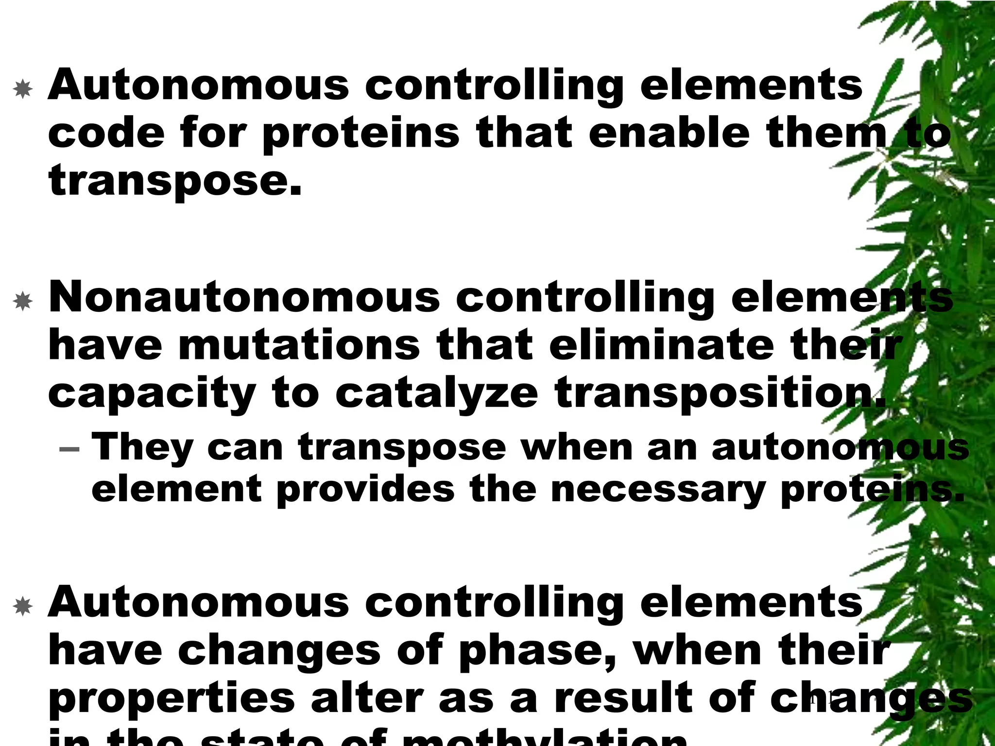    Autonomous controlling elements
    code for proteins that enable them to
    transpose.

   Nonautonomous controlling elements
    have mutations that eliminate their
    capacity to catalyze transposition.
    – They can transpose when an autonomous
      element provides the necessary proteins.

   Autonomous controlling elements
    have changes of phase, when their
    properties alter as a result of changes
                                     111
 