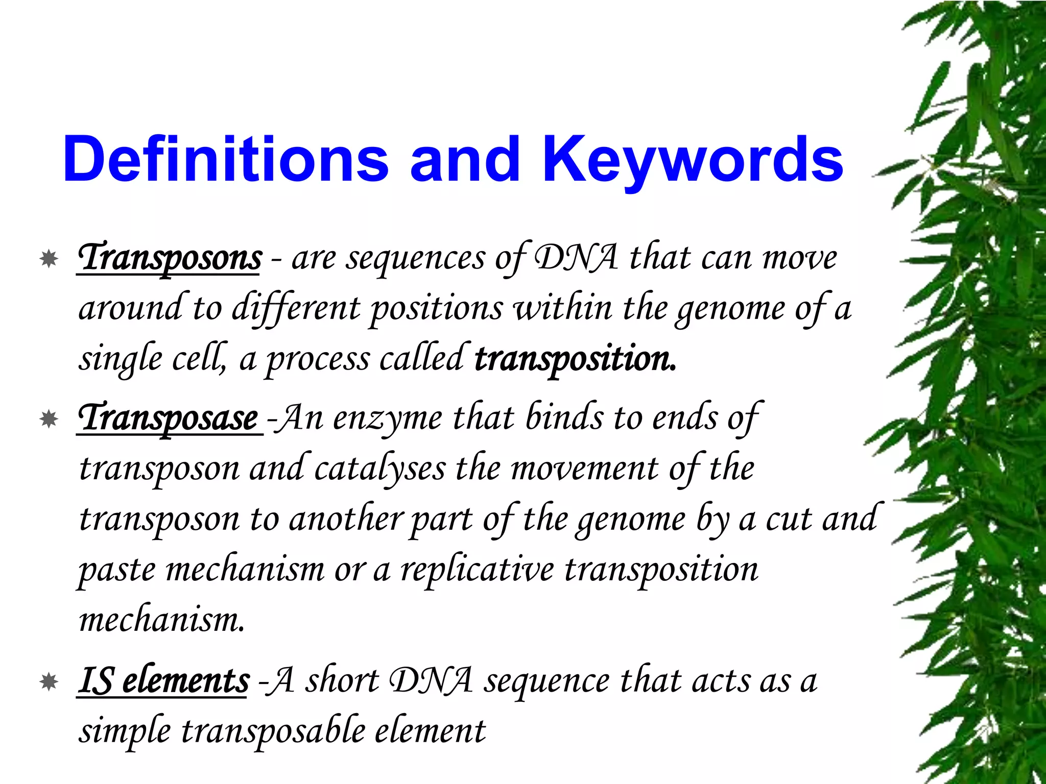 Definitions and Keywords
   Transposons - are sequences of DNA that can move
    around to different positions within the genome of a
    single cell, a process called transposition.
   Transposase -An enzyme that binds to ends of
    transposon and catalyses the movement of the
    transposon to another part of the genome by a cut and
    paste mechanism or a replicative transposition
    mechanism.
   IS elements -A short DNA sequence that acts as a
    simple transposable element
 