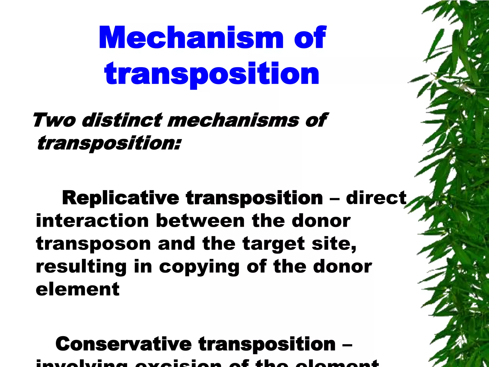 Mechanism of
      transposition
Two distinct mechanisms of
transposition:

   Replicative transposition – direct
interaction between the donor
transposon and the target site,
resulting in copying of the donor
element

  Conservative transposition –
 