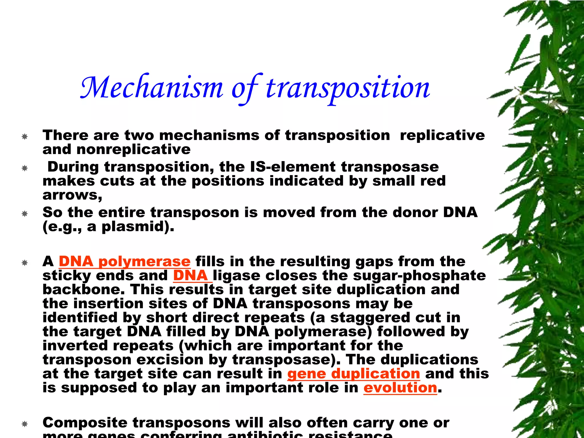 Mechanism of transposition
   There are two mechanisms of transposition replicative
    and nonreplicative
    During transposition, the IS-element transposase
    makes cuts at the positions indicated by small red
    arrows,
   So the entire transposon is moved from the donor DNA
    (e.g., a plasmid).

   A DNA polymerase fills in the resulting gaps from the
    sticky ends and DNA ligase closes the sugar-phosphate
    backbone. This results in target site duplication and
    the insertion sites of DNA transposons may be
    identified by short direct repeats (a staggered cut in
    the target DNA filled by DNA polymerase) followed by
    inverted repeats (which are important for the
    transposon excision by transposase). The duplications
    at the target site can result in gene duplication and this
    is supposed to play an important role in evolution.

   Composite transposons will also often carry one or
 