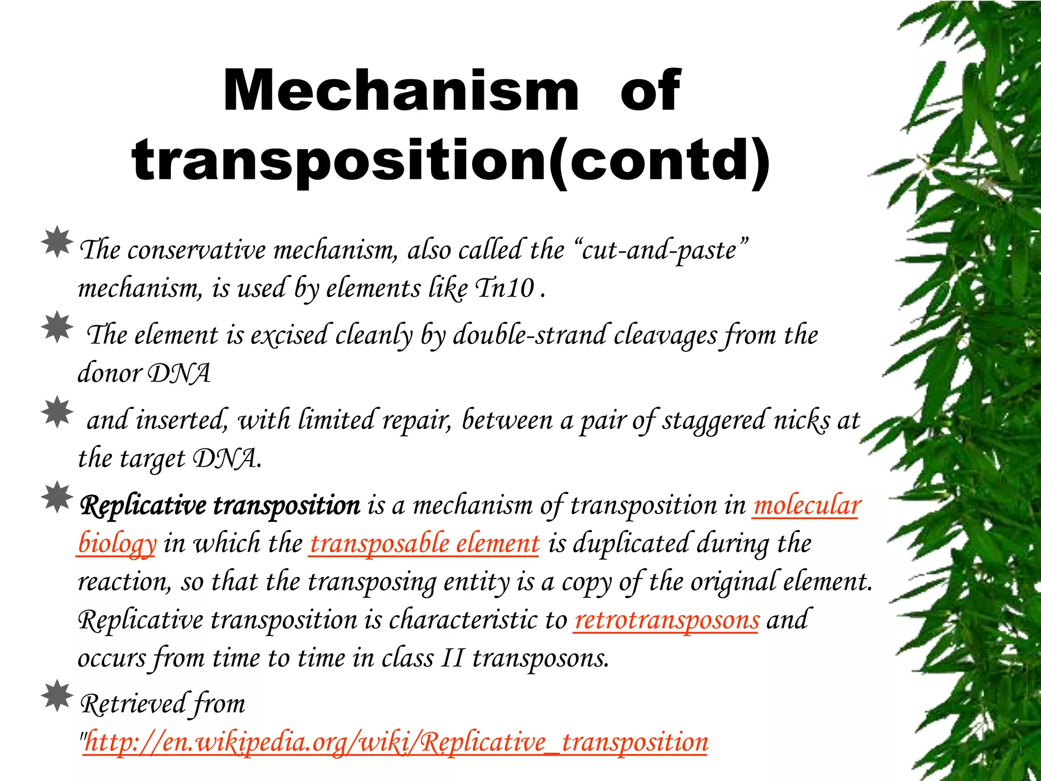 Mechanism of
        transposition(contd)
The conservative mechanism, also called the “cut-and-paste”
 mechanism, is used by elements like Tn10 .
 The element is excised cleanly by double-strand cleavages from the
 donor DNA
 and inserted, with limited repair, between a pair of staggered nicks at
 the target DNA.
Replicative transposition is a mechanism of transposition in molecular
 biology in which the transposable element is duplicated during the
 reaction, so that the transposing entity is a copy of the original element.
 Replicative transposition is characteristic to retrotransposons and
 occurs from time to time in class II transposons.
Retrieved from
 "http://en.wikipedia.org/wiki/Replicative_transposition
 