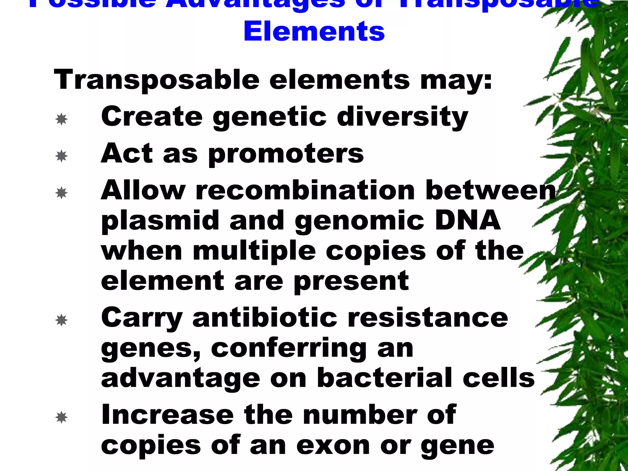 Possible Advantages of Transposable
             Elements
 Transposable elements may:
   Create genetic diversity
   Act as promoters
   Allow recombination between
    plasmid and genomic DNA
    when multiple copies of the
    element are present
   Carry antibiotic resistance
    genes, conferring an
    advantage on bacterial cells
   Increase the number of
    copies of an exon or gene
 