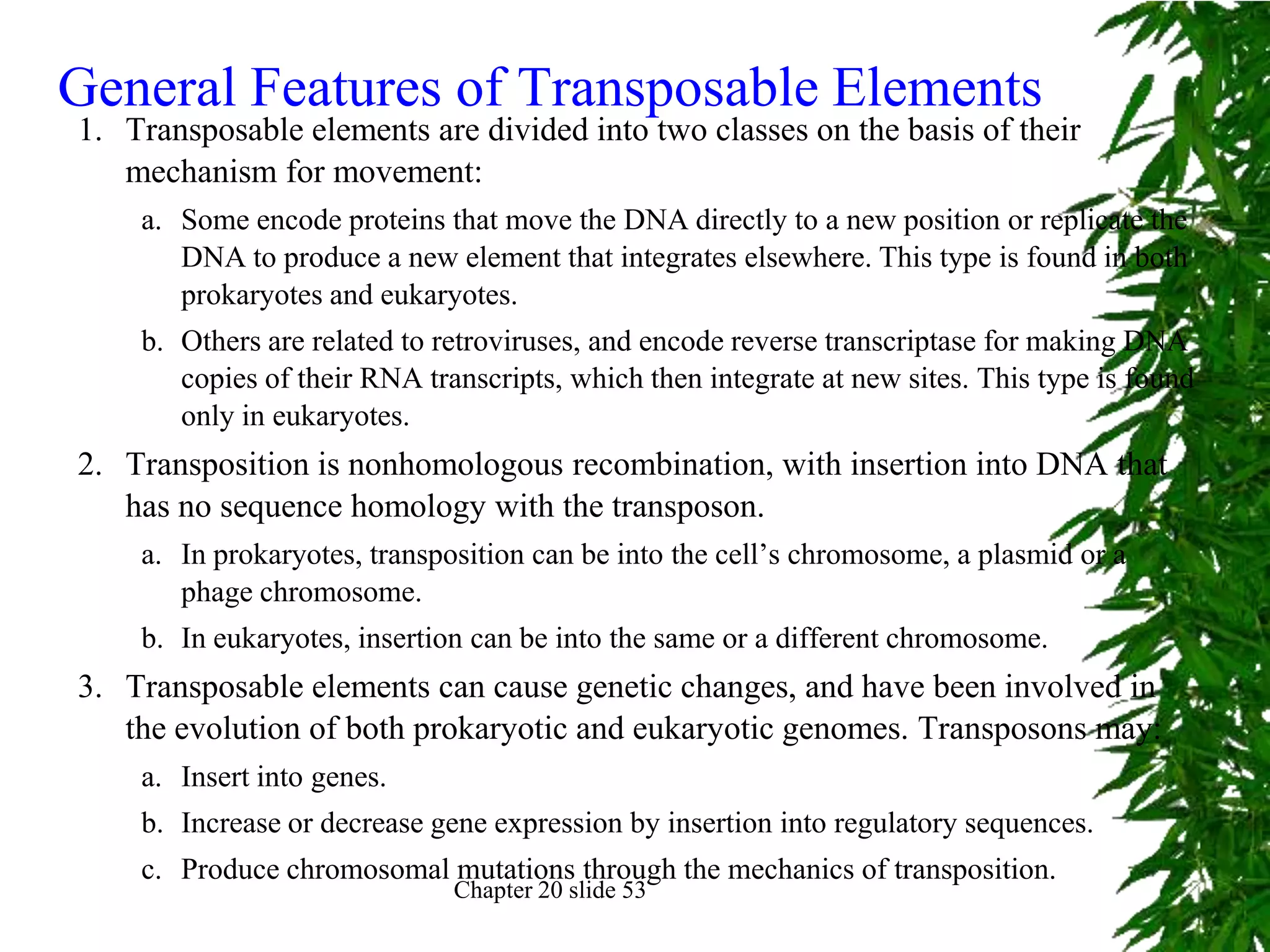 General Features of Transposable Elements
1. Transposable elements are divided into two classes on the basis of their
   mechanism for movement:
    a. Some encode proteins that move the DNA directly to a new position or replicate the
       DNA to produce a new element that integrates elsewhere. This type is found in both
       prokaryotes and eukaryotes.
    b. Others are related to retroviruses, and encode reverse transcriptase for making DNA
       copies of their RNA transcripts, which then integrate at new sites. This type is found
       only in eukaryotes.
2. Transposition is nonhomologous recombination, with insertion into DNA that
   has no sequence homology with the transposon.
    a. In prokaryotes, transposition can be into the cell’s chromosome, a plasmid or a
       phage chromosome.
    b. In eukaryotes, insertion can be into the same or a different chromosome.
3. Transposable elements can cause genetic changes, and have been involved in
   the evolution of both prokaryotic and eukaryotic genomes. Transposons may:
    a. Insert into genes.
    b. Increase or decrease gene expression by insertion into regulatory sequences.
    c. Produce chromosomal mutations through the mechanics of transposition.
                              Chapter 20 slide 53
 