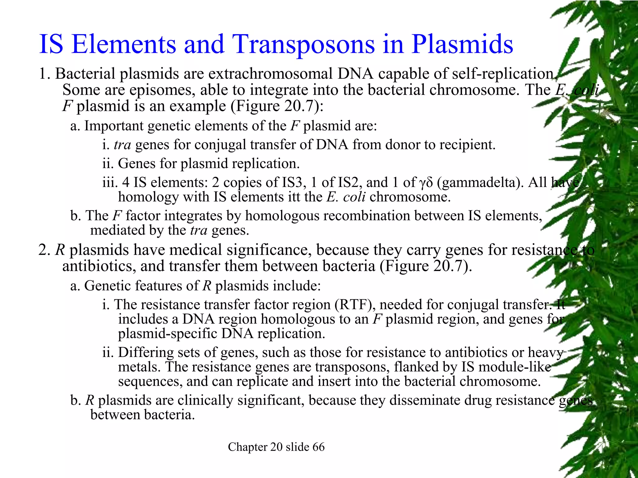 IS Elements and Transposons in Plasmids
1. Bacterial plasmids are extrachromosomal DNA capable of self-replication.
    Some are episomes, able to integrate into the bacterial chromosome. The E. coli
    F plasmid is an example (Figure 20.7):
    a. Important genetic elements of the F plasmid are:
         i. tra genes for conjugal transfer of DNA from donor to recipient.
         ii. Genes for plasmid replication.
         iii. 4 IS elements: 2 copies of IS3, 1 of IS2, and 1 of γδ (gammadelta). All have
             homology with IS elements itt the E. coli chromosome.
    b. The F factor integrates by homologous recombination between IS elements,
        mediated by the tra genes.
2. R plasmids have medical significance, because they carry genes for resistance to
    antibiotics, and transfer them between bacteria (Figure 20.7).
    a. Genetic features of R plasmids include:
          i. The resistance transfer factor region (RTF), needed for conjugal transfer. It
              includes a DNA region homologous to an F plasmid region, and genes for
              plasmid-specific DNA replication.
          ii. Differing sets of genes, such as those for resistance to antibiotics or heavy
              metals. The resistance genes are transposons, flanked by IS module-like
              sequences, and can replicate and insert into the bacterial chromosome.
    b. R plasmids are clinically significant, because they disseminate drug resistance genes
        between bacteria.

                              Chapter 20 slide 66
 