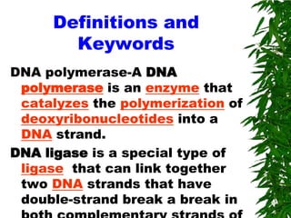 Definitions and
       Keywords
DNA polymerase-A DNA
 polymerase is an enzyme that
 catalyzes the polymerization of
 deoxyribonucleotides into a
 DNA strand.
DNA ligase is a special type of
 ligase that can link together
 two DNA strands that have
 double-strand break a break in
 