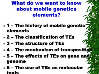 What do we want to know
     about mobile genetics
           elements?

 1 – The history of mobile genetic
  elements
 2 – The classification of TEs

 3 – The structure of TEs

 4 – The mechanism of transposition

 5 – The effects of TEs on gene and
  genome
 6 – The use of TEs as molecular
 