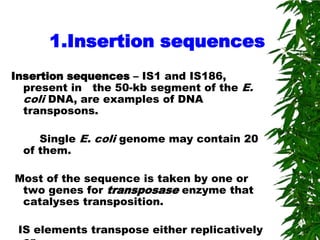 1.Insertion sequences
Insertion sequences – IS1 and IS186,
  present in the 50-kb segment of the E.
  coli DNA, are examples of DNA
  transposons.

    Single E. coli genome may contain 20
 of them.

Most of the sequence is taken by one or
 two genes for transposase enzyme that
 catalyses transposition.

 IS elements transpose either replicatively
 