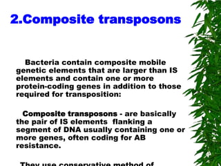 2.Composite transposons


  Bacteria contain composite mobile
genetic elements that are larger than IS
elements and contain one or more
protein-coding genes in addition to those
required for transposition:

  Composite transposons - are basically
the pair of IS elements flanking a
segment of DNA usually containing one or
more genes, often coding for AB
resistance.
 