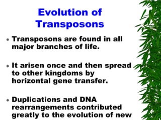 Evolution of
          Transposons
   Transposons are found in all
    major branches of life.

   It arisen once and then spread
    to other kingdoms by
    horizontal gene transfer.

   Duplications and DNA
    rearrangements contributed
    greatly to the evolution of new
 