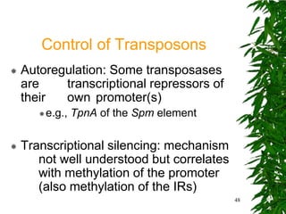 Control of Transposons
   Autoregulation: Some transposases
    are    transcriptional repressors of
    their  own promoter(s)
        e.g.,   TpnA of the Spm element

   Transcriptional silencing: mechanism
       not well understood but correlates
       with methylation of the promoter
       (also methylation of the IRs)
                                            48
 