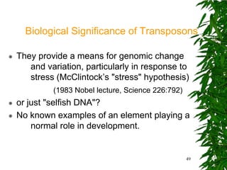 Biological Significance of Transposons

   They provide a means for genomic change
       and variation, particularly in response to
       stress (McClintock’s "stress" hypothesis)
             (1983 Nobel lecture, Science 226:792)
   or just "selfish DNA"?
   No known examples of an element playing a
        normal role in development.


                                                     49
 