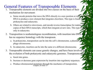 General Features of Transposable Elements
1. Transposable elements are divided into two classes on the basis of their
   mechanism for movement:
    a. Some encode proteins that move the DNA directly to a new position or replicate the
       DNA to produce a new element that integrates elsewhere. This type is found in both
       prokaryotes and eukaryotes.
    b. Others are related to retroviruses, and encode reverse transcriptase for making DNA
       copies of their RNA transcripts, which then integrate at new sites. This type is found
       only in eukaryotes.
2. Transposition is nonhomologous recombination, with insertion into DNA that
   has no sequence homology with the transposon.
    a. In prokaryotes, transposition can be into the cell’s chromosome, a plasmid or a
       phage chromosome.
    b. In eukaryotes, insertion can be into the same or a different chromosome.
3. Transposable elements can cause genetic changes, and have been involved in
   the evolution of both prokaryotic and eukaryotic genomes. Transposons may:
    a. Insert into genes.
    b. Increase or decrease gene expression by insertion into regulatory sequences.
    c. Produce chromosomal mutations through the mechanics of transposition.
                              Chapter 20 slide 53
 