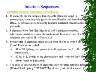 Insertion Sequences
Animation: Insertion Sequences in Prokaryotes
1. IS elements are the simplest transposable elements found in
    prokaryotes, encoding only genes for mobilization and insertion of its
    DNA. IS elements are commonly found in bacterial chromosomes and
    plasmids.
2. IS elements were first identified in E. coli’s galactose operon,
    wheresome mutations’ were shown to result from insertion of a DNA
    sequence now called IS1 (Figure 20.1)
3. Prokaryotic IS elements range in size from 768 bp to over 5 kb. Known
    E. coli IS elements include:
     a. IS1 is 768 bp long, and present in 4–19 copies on the E. coli
         chromosome.
     b. IS2 has 0–12 copies on the chromosome, and 1 copy on the F plasmid.
     c. IS10 is found in R plasmids.
4. The ends of all sequenced IS elements show inverted terminal repeats
    (IRs) of 9–41 bp (e.g., IS1 has 2355 of nearly identical sequence).
                           Chapter 20 slide
                                            bp
 