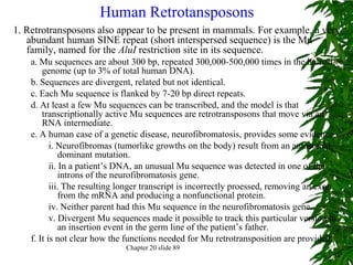 Human Retrotansposons
1. Retrotransposons also appear to be present in mammals. For example, a very
   abundant human SINE repeat (short interspersed sequence) is the Mu
   family, named for the AluI restriction site in its sequence.
    a. Mu sequences are about 300 bp, repeated 300,000-500,000 times in the human
        genome (up to 3% of total human DNA).
    b. Sequences are divergent, related but not identical.
    c. Each Mu sequence is flanked by 7-20 bp direct repeats.
    d. At least a few Mu sequences can be transcribed, and the model is that
        transcriptionally active Mu sequences are retrotransposons that move via an
        RNA intermediate.
    e. A human case of a genetic disease, neurofibromatosis, provides some evidence.
           i. Neurofibromas (tumorlike growths on the body) result from an autosomal
               dominant mutation.
           ii. In a patient’s DNA, an unusual Mu sequence was detected in one of the
               introns of the neurofibromatosis gene.
           iii. The resulting longer transcript is incorrectly proessed, removing an exon
               from the mRNA and producing a nonfunctional protein.
           iv. Neither parent had this Mu sequence in the neurofibromatosis gene.
           v. Divergent Mu sequences made it possible to track this particular version to
               an insertion event in the germ line of the patient’s father.
    f. It is not clear how the functions needed for Mu retrotransposition are provided.
                              Chapter 20 slide 89
 