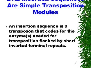 21.2 Insertion Sequences
Are Simple Transposition
        Modules

   An insertion sequence is a
    transposon that codes for the
    enzyme(s) needed for
    transposition flanked by short
    inverted terminal repeats.



                                 92
 