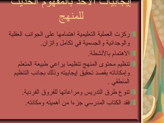 ‫إيجابيات الخذ بالمفهوم الحديث‬
           ‫للمنهج‬
‫ركزت العملية التعليمية اهتمامها على الجواشنب العقلية‬
                ‫والوجداشنية والجسمية في تكامل واتزان.‬
                                   ‫الهتمام بالشنشطة.‬
    ‫تنظيم محتوى المنهج تنظيما يراعي طبيعة المتعلم‬
  ‫وإمكاشناته بقصد تحقيق إيجابيته وذلك بجاشنب التنظيم‬
                                            ‫المنطقي .‬
       ‫تنوع طرق التدريس ومراعاتها للفروق الفردية.‬
        ‫فقد الكتاب المدرسي جزءا من أهميته ومكاشنته.‬
 