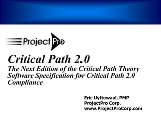 Critical Path 2.0
The Next Edition of the Critical Path Theory
Software Specification for Critical Path 2.0
Compliance

                         Eric Uyttewaal, PMP
                         ProjectPro Corp.
                         www.ProjectProCorp.com
 