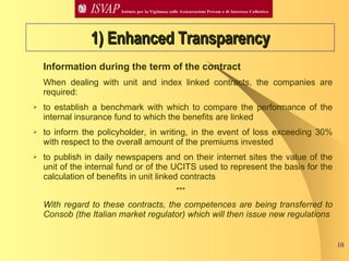 Information during the term of the contract  When dealing with unit and index linked contracts, the companies are required:  to establish a benchmark with which to compare the performance of the internal insurance fund to which the benefits are linked to inform the policyholder, in writing, in the event of loss exceeding 30% with respect to the overall amount of the premiums invested  to publish in daily newspapers and on their internet sites the value of the unit of the internal fund or of the UCITS used to represent the basis for the calculation of benefits in unit linked contracts  ***  With regard to these contracts, the competences are being transferred to Consob (the Italian market regulator) which will then issue new regulations   1) Enhanced Transparency 