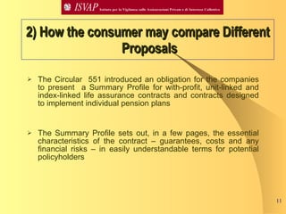 2) How the consumer may compare Different  Proposals The Circular  551 introduced an obligation for the companies to present  a Summary Profile for with-profit, unit-linked and index-linked life assurance contracts and contracts designed to implement individual pension plans The Summary Profile sets out, in a few pages, the essential characteristics of the contract – guarantees, costs and any financial risks – in easily understandable terms for potential policyholders 