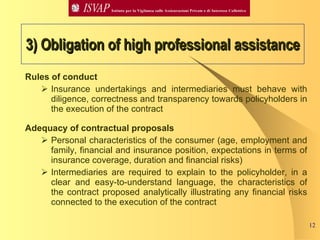 3) Obligation of high professional assistance Rules of conduct Insurance undertakings and intermediaries must behave with diligence, correctness and transparency towards policyholders in the execution of the contract Adequacy of contractual proposals  Personal characteristics of the consumer (age, employment and family, financial and insurance position, expectations in terms of insurance coverage, duration and financial risks)  Intermediaries are required to explain to the policyholder, in a clear and easy-to-understand language, the characteristics of the contract proposed analytically illustrating any financial risks connected to the execution of the contract   