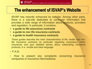 ISVAP has recently enhanced its website. Among other parts, there is a sub-site dedicated to consumer information that provides a wide range of information about products, providers and regulation. In particular, it contains: a guide to life assurance contracts a guide to non life insurance contracts a guide to health insurance contracts These guides describe the main characteristics of life, health and non-life insurance contracts (in particular regarding compulsory motor insurance) and give detailed advice about subscribing insurance products, in a  simple and clear language F.A.Q.  How to present any complaints concerning insurance companies or insurance intermediaries  The enhancement of ISVAP’s Website 
